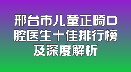 邢台市儿童正畸口腔医生十佳排行榜及深度解析