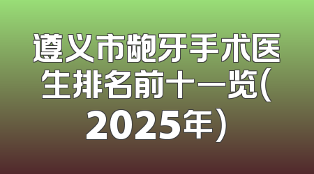 遵义市龅牙手术医生排名前十一览（2025年）