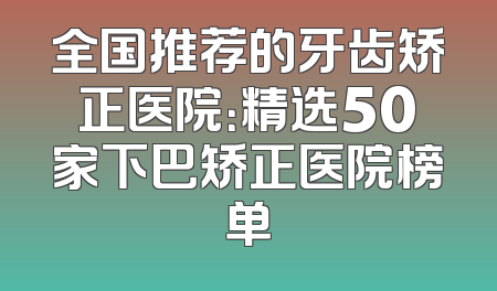 全国推荐的牙齿矫正医院：精选50家下巴矫正医院榜单