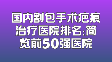 国内割包手术疤痕治疗医院排名：简览前50强医院