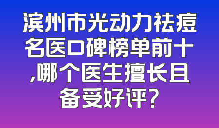 滨州市光动力祛痘名医口碑榜单前十，哪个医生擅长且备受好评？