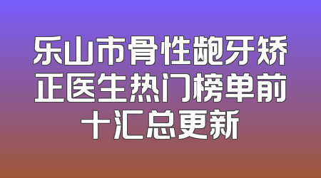 乐山市骨性龅牙矫正医生热门榜单前十汇总更新