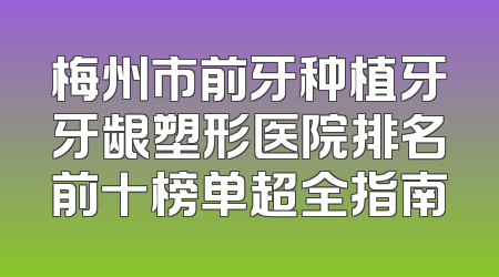 梅州市前牙种植牙牙龈塑形医院排名前十榜单超全指南