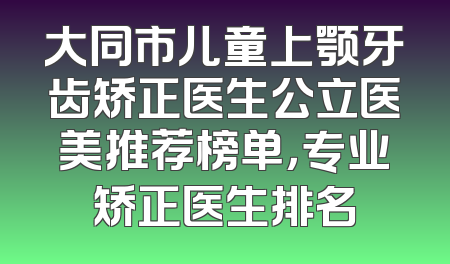 大同市儿童上颚牙齿矫正医生公立医美推荐榜单，专业矫正医生排名