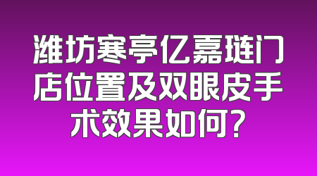 潍坊寒亭亿嘉琏门店位置及双眼皮手术效果如何？