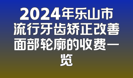 2024年乐山市流行牙齿矫正改善面部轮廓的收费一览
