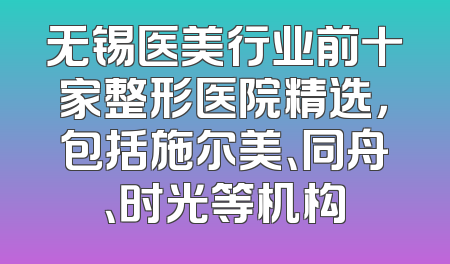 无锡医美行业前十家整形医院精选，包括施尔美、同舟、时光等机构