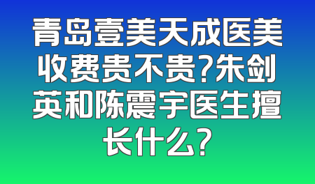 青岛壹美天成医美收费贵不贵？朱剑英和陈震宇医生擅长什么？