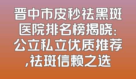 晋中市皮秒祛黑斑医院排名榜揭晓：公立私立优质推荐，祛斑信赖之选