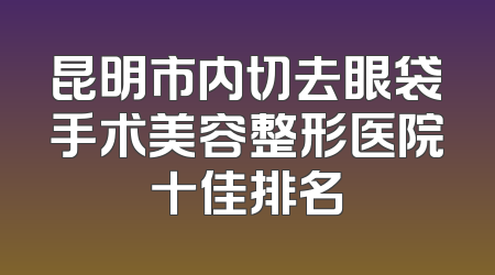昆明市内切去眼袋手术美容整形医院十佳排名