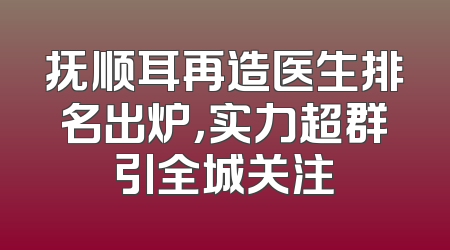 抚顺耳再造医生排名出炉，实力超群引全城关注