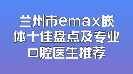 兰州市emax嵌体十佳盘点及专业口腔医生推荐