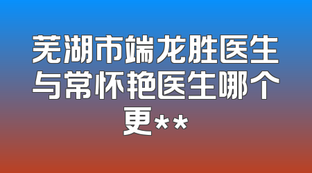 芜湖市端龙胜医生与常怀艳医生哪个更**