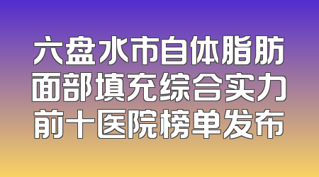 六盘水市自体脂肪面部填充综合实力前十医院榜单发布
