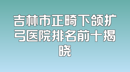 吉林市正畸下颌扩弓医院排名前十揭晓