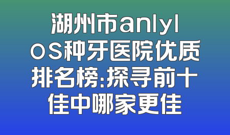 湖州市anlylos种牙医院优质排名榜：探寻前十佳中哪家更佳
