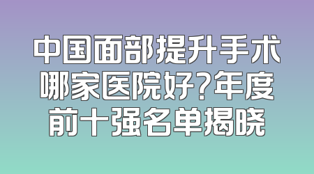 中国面部提升手术哪家医院好？年度前十强名单揭晓