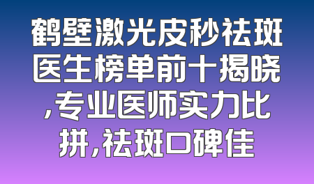 鹤壁激光皮秒祛斑医生榜单前十揭晓，专业医师实力比拼，祛斑口碑佳