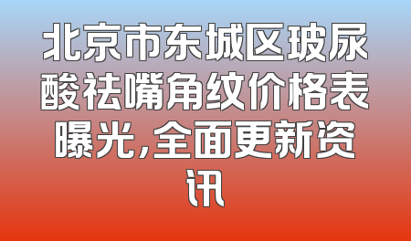北京市东城区玻尿酸祛嘴角纹价格表曝光，全面更新资讯