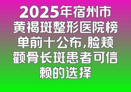 2025年宿州市黄褐斑整形医院榜单前十公布，脸颊颧骨长斑患者可信赖的选择