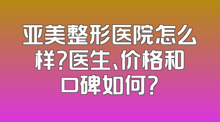 亚美整形医院怎么样？医生、价格和口碑如何？