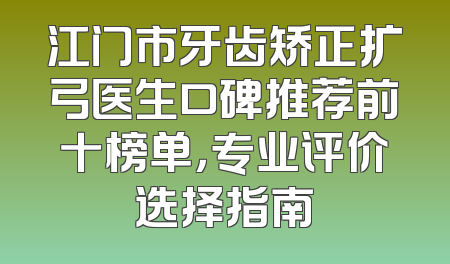 江门市牙齿矫正扩弓医生口碑推荐前十榜单，专业评价选择指南