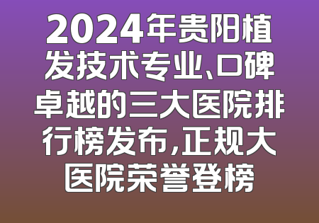 2024年贵阳植发技术专业、口碑卓越的三大医院排行榜发布，正规大医院荣誉登榜