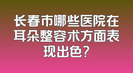 长春市哪些医院在耳朵整容术方面表现出色？