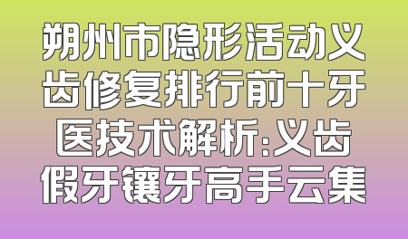 朔州市隐形活动义齿修复排行前十牙医技术解析：义齿假牙镶牙高手云集