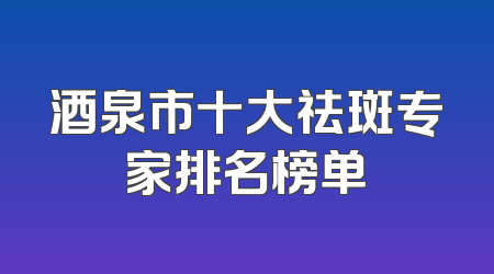酒泉市十大祛斑专家排名榜单