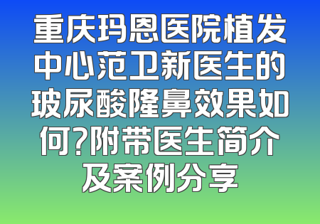重庆玛恩医院植发中心范卫新医生的玻尿酸隆鼻效果如何？附带医生简介及案例分享
