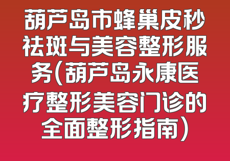 葫芦岛市蜂巢皮秒祛斑与美容整形服务（葫芦岛永康医疗整形美容门诊的全面整形指南）