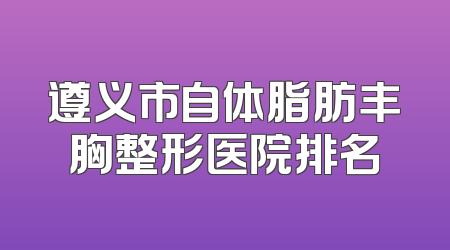 遵义市自体脂肪丰胸整形医院排名