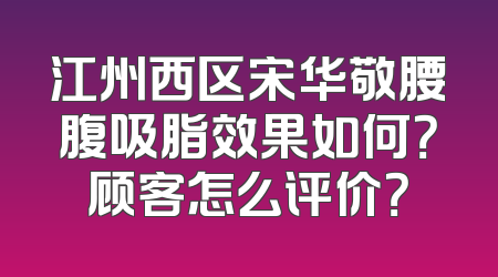 江州西区宋华敬腰腹吸脂效果如何？顾客怎么评价？