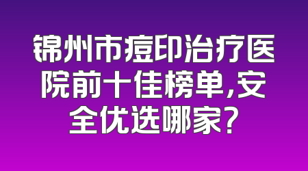 锦州市痘印治疗医院前十佳榜单，安全优选哪家？