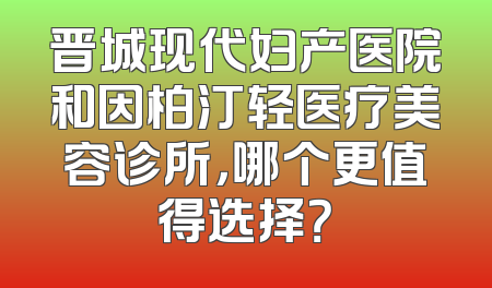 晋城现代妇产医院和因柏汀轻医疗美容诊所，哪个更值得选择？