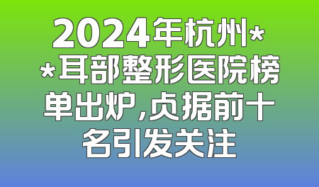 2024年杭州**耳部整形医院榜单出炉，占据前十名引发关注