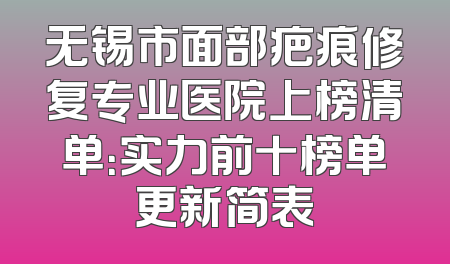 无锡市面部疤痕修复专业医院上榜清单：实力前十榜单更新简表