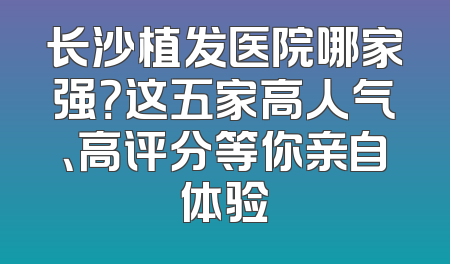 长沙植发医院哪家强？这五家高人气、高评分等你亲自体验