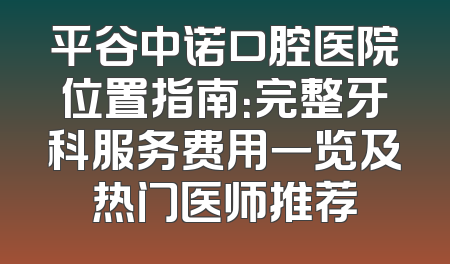 平谷中诺口腔医院位置指南：完整牙科服务费用一览及热门医师推荐