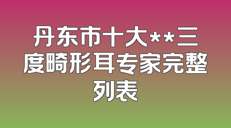 丹东市十大**三度畸形耳专家完整列表