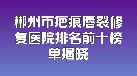 郴州市疤痕唇裂修复医院排名前十榜单揭晓