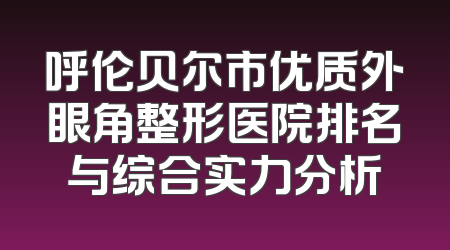 呼伦贝尔市优质外眼角整形医院排名与综合实力分析