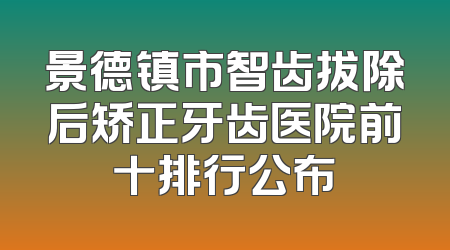 景德镇市智齿拔除后矫正牙齿医院前十排行公布