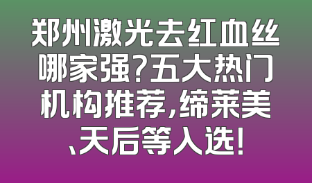郑州激光去红血丝哪家强？五大热门机构推荐，缔莱美、天后等入选！