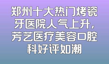 郑州十大热门烤瓷牙医院人气上升，芳艺医疗美容口腔科好评如潮