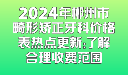 2024年郴州市畸形矫正牙科价格表热点更新：了解合理收费范围