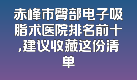 赤峰市臀部电子吸脂术医院排名前十，建议收藏这份清单