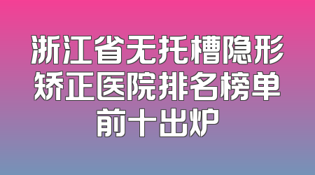 浙江省无托槽隐形矫正医院排名榜单前十出炉
