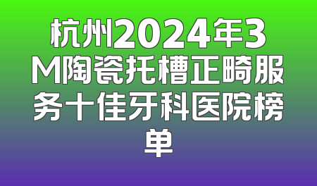 杭州2024年3M陶瓷托槽正畸服务十佳牙科医院榜单
